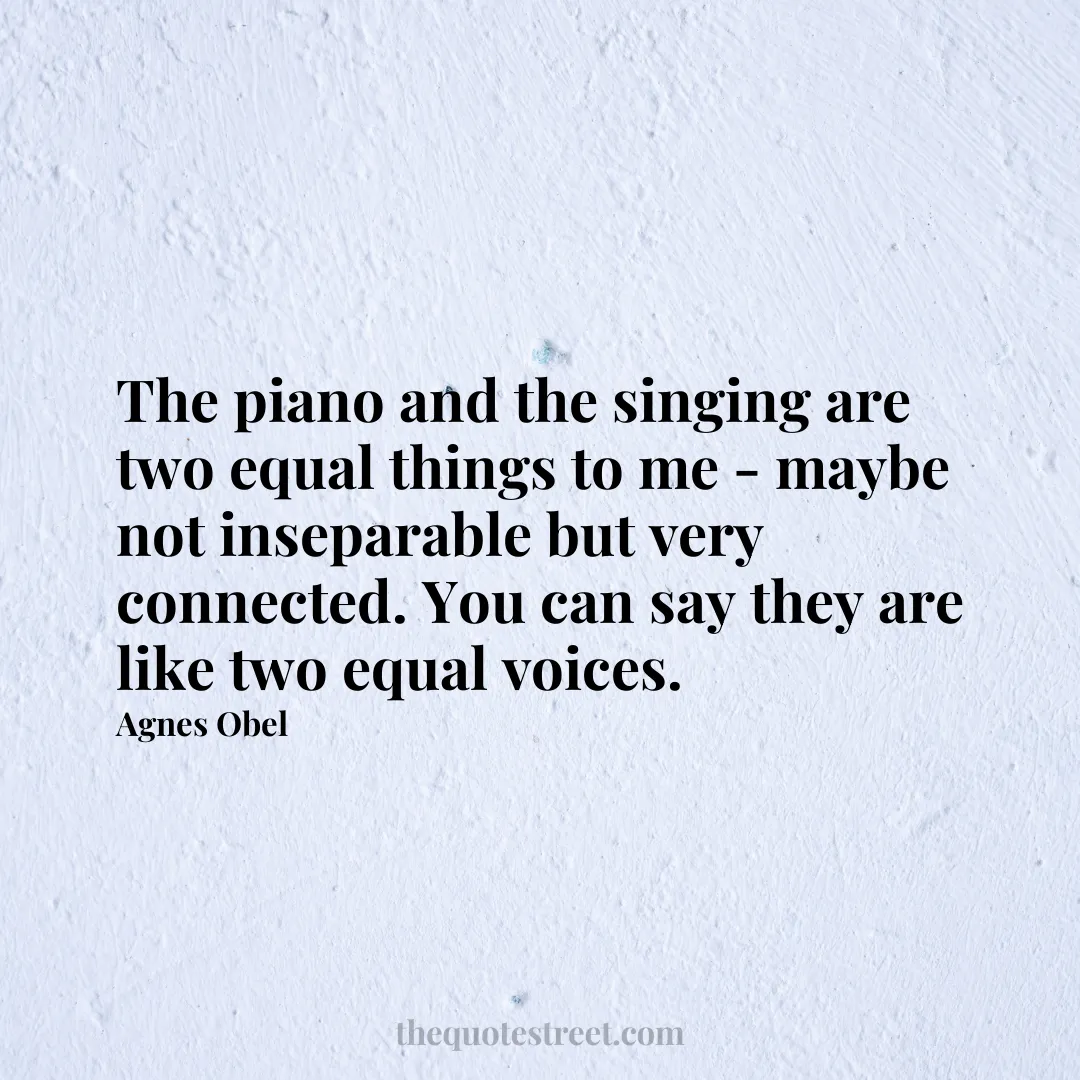 The piano and the singing are two equal things to me - maybe not inseparable but very connected. You can say they are like two equal voices. - Agnes Obel