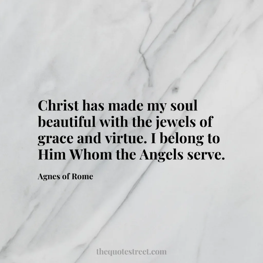 Christ has made my soul beautiful with the jewels of grace and virtue. I belong to Him Whom the Angels serve. - Agnes of Rome