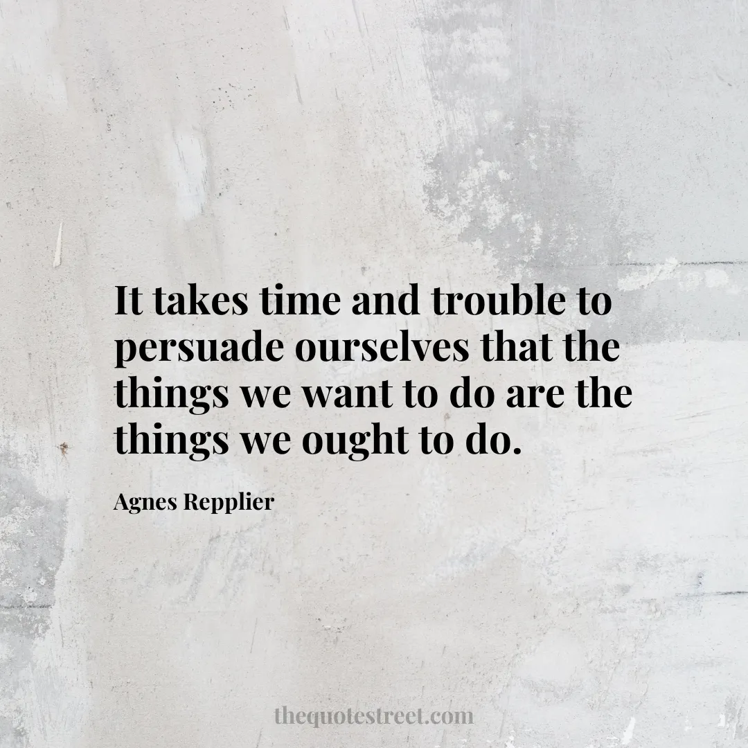 It takes time and trouble to persuade ourselves that the things we want to do are the things we ought to do. - Agnes Repplier