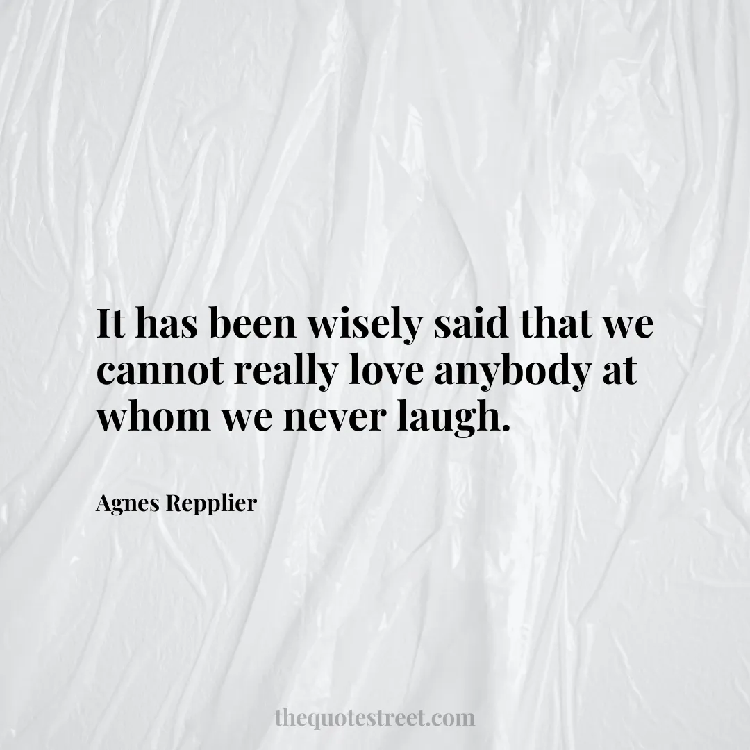 It has been wisely said that we cannot really love anybody at whom we never laugh. - Agnes Repplier