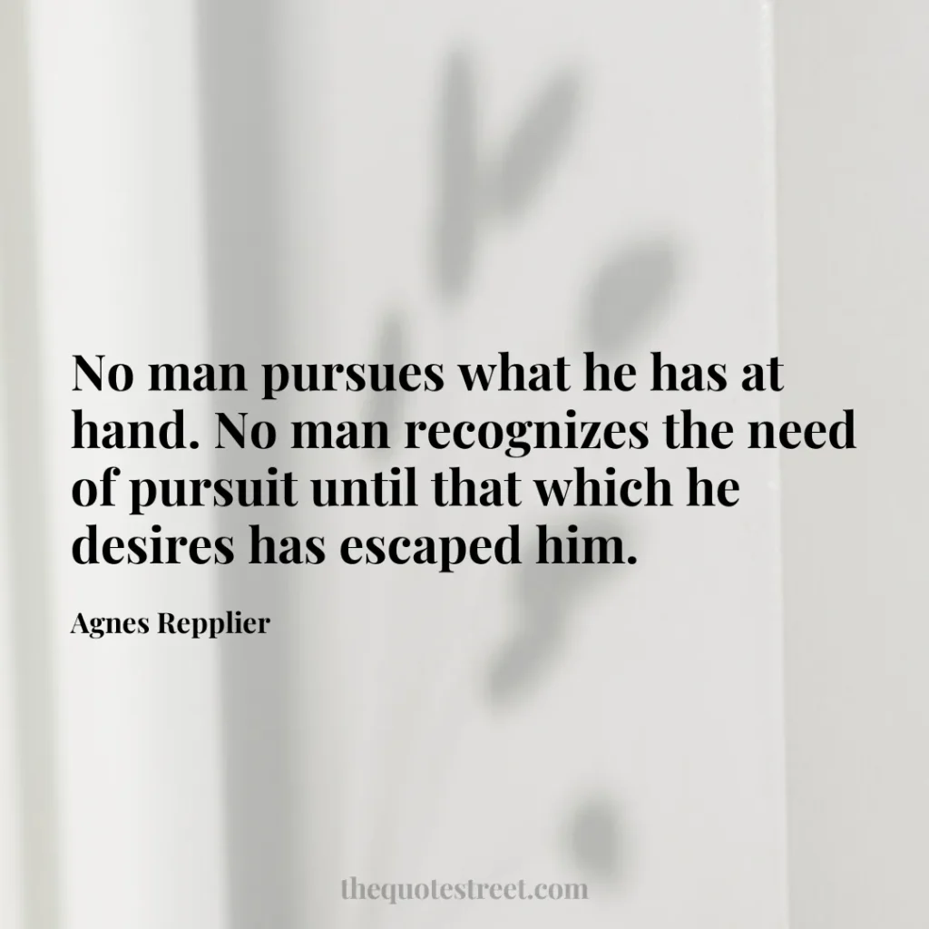 No man pursues what he has at hand. No man recognizes the need of pursuit until that which he desires has escaped him. - Agnes Repplier