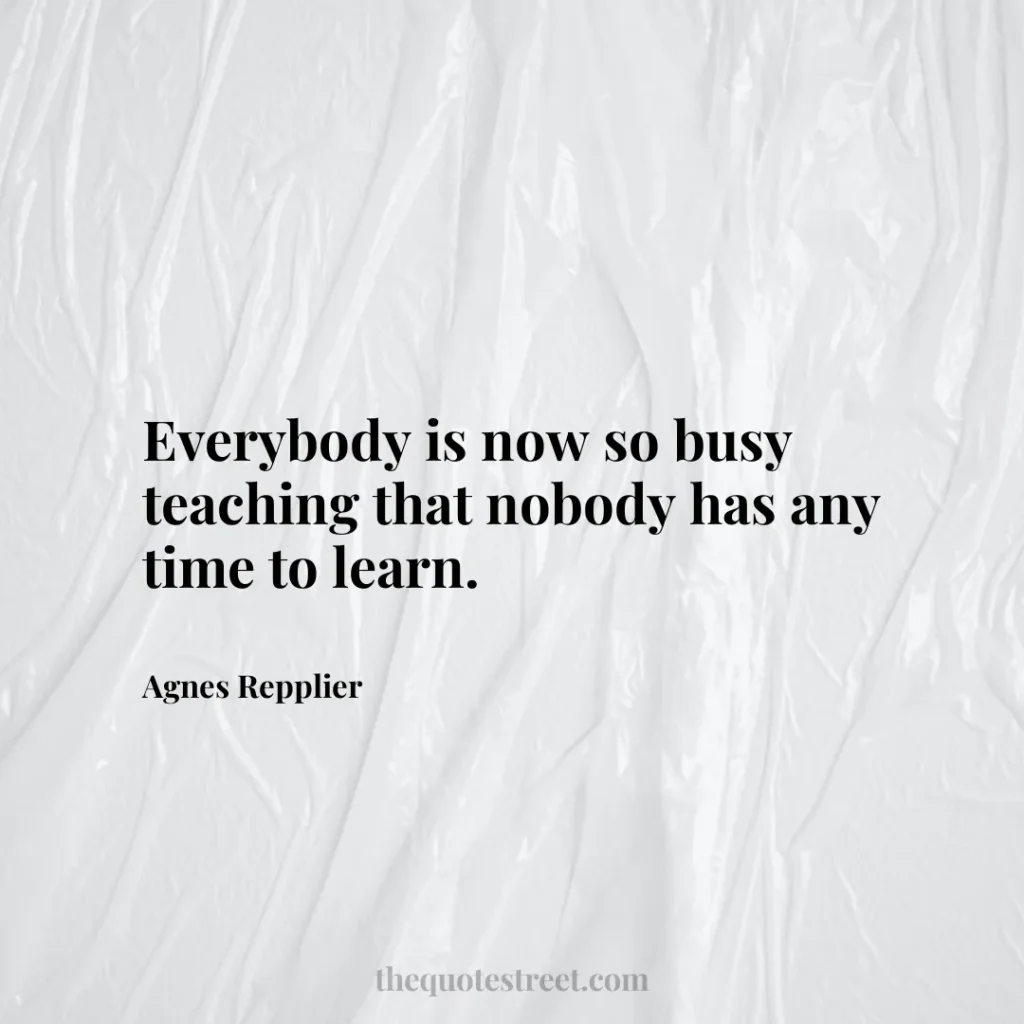 Everybody is now so busy teaching that nobody has any time to learn. - Agnes Repplier