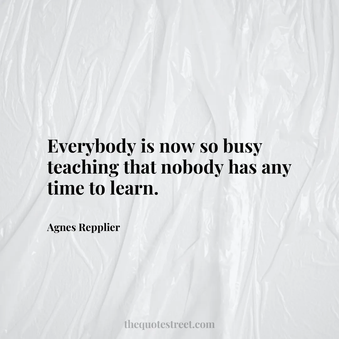 Everybody is now so busy teaching that nobody has any time to learn. - Agnes Repplier