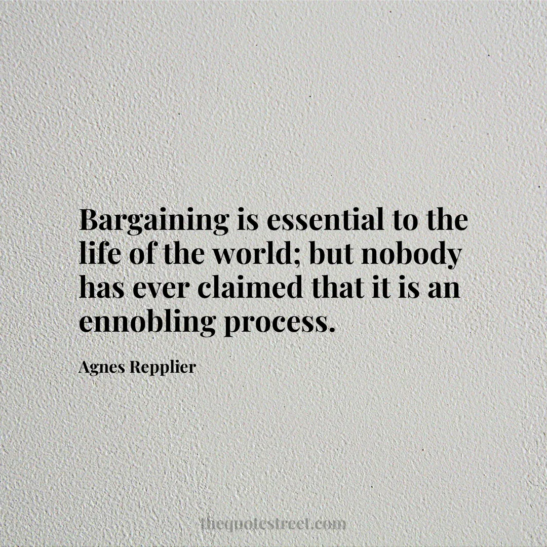 Bargaining is essential to the life of the world; but nobody has ever claimed that it is an ennobling process. - Agnes Repplier