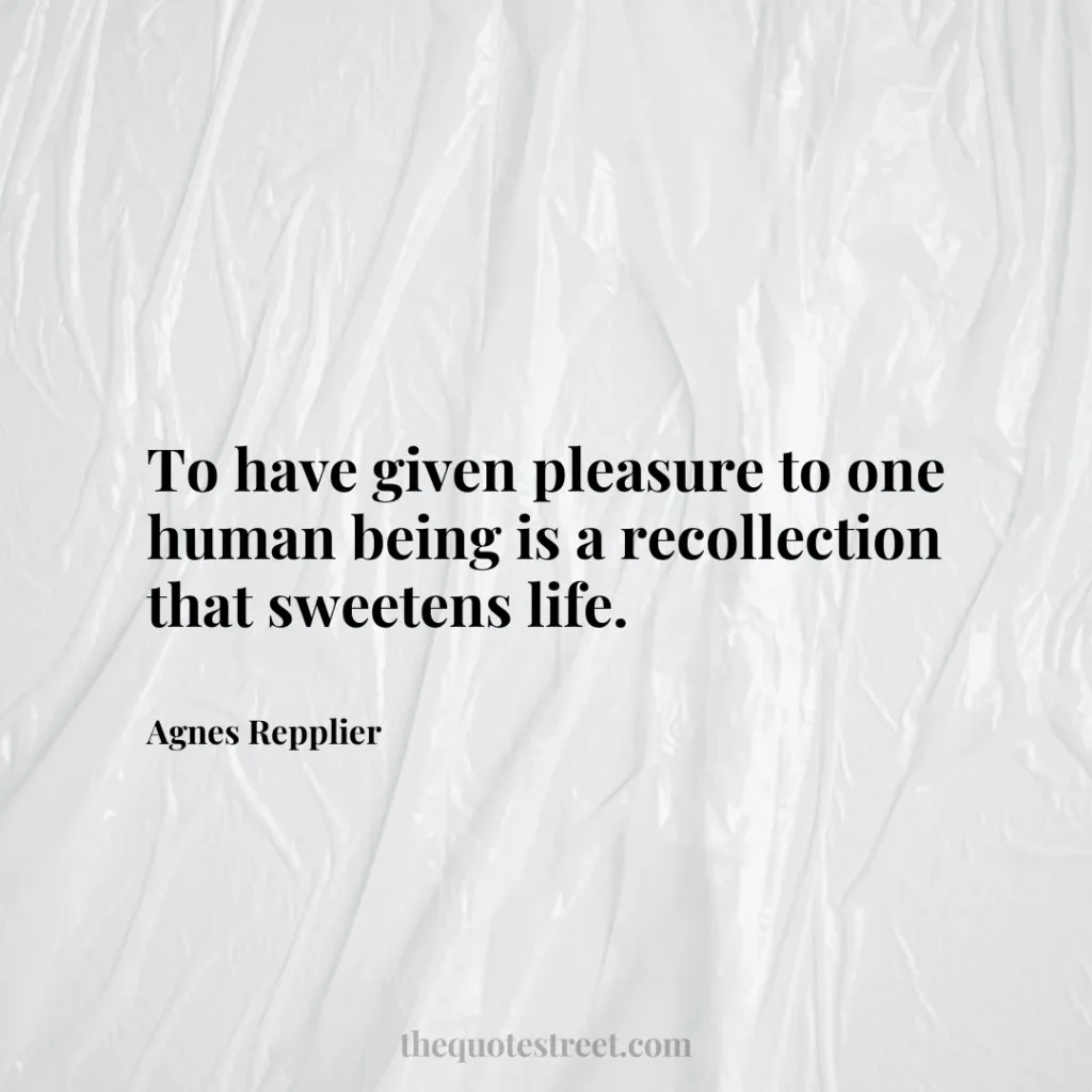 To have given pleasure to one human being is a recollection that sweetens life. - Agnes Repplier