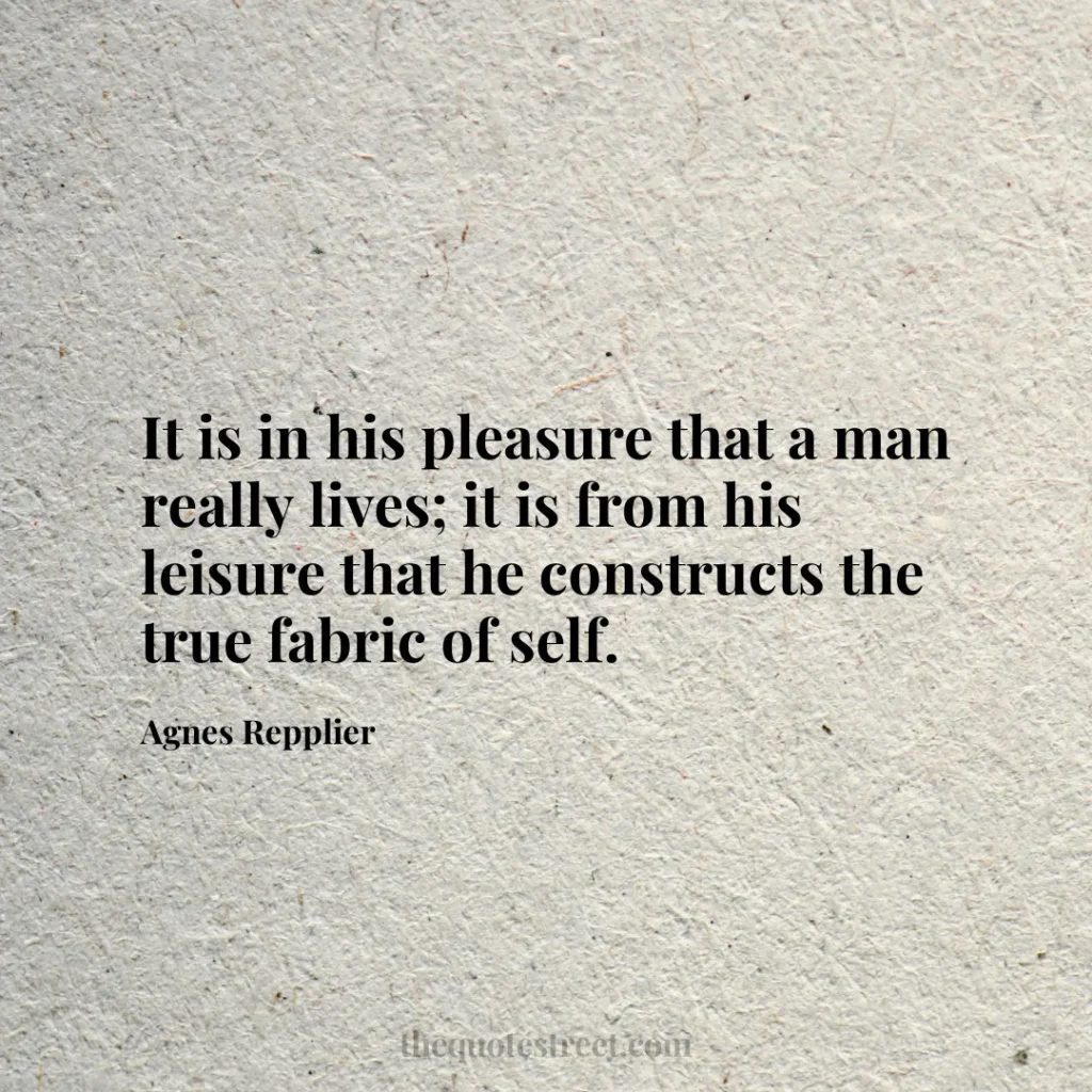 It is in his pleasure that a man really lives; it is from his leisure that he constructs the true fabric of self. - Agnes Repplier