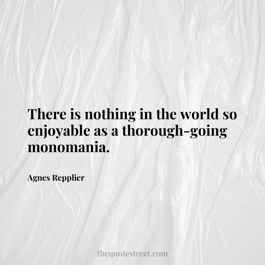 There is nothing in the world so enjoyable as a thorough-going monomania. - Agnes Repplier
