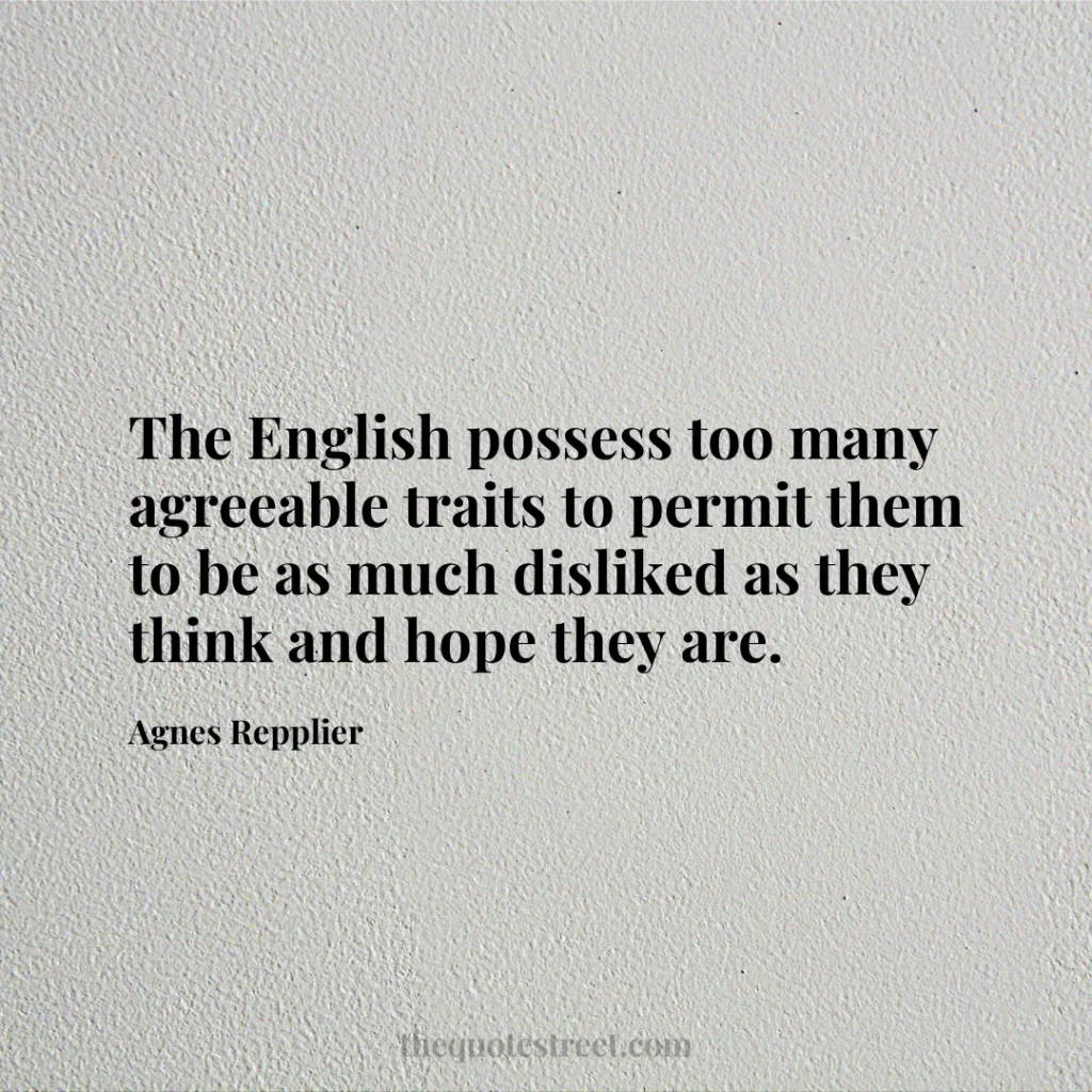 The English possess too many agreeable traits to permit them to be as much disliked as they think and hope they are. - Agnes Repplier