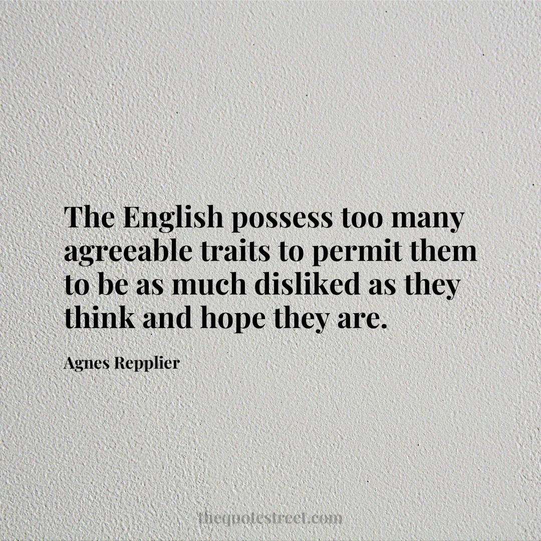 The English possess too many agreeable traits to permit them to be as much disliked as they think and hope they are. - Agnes Repplier