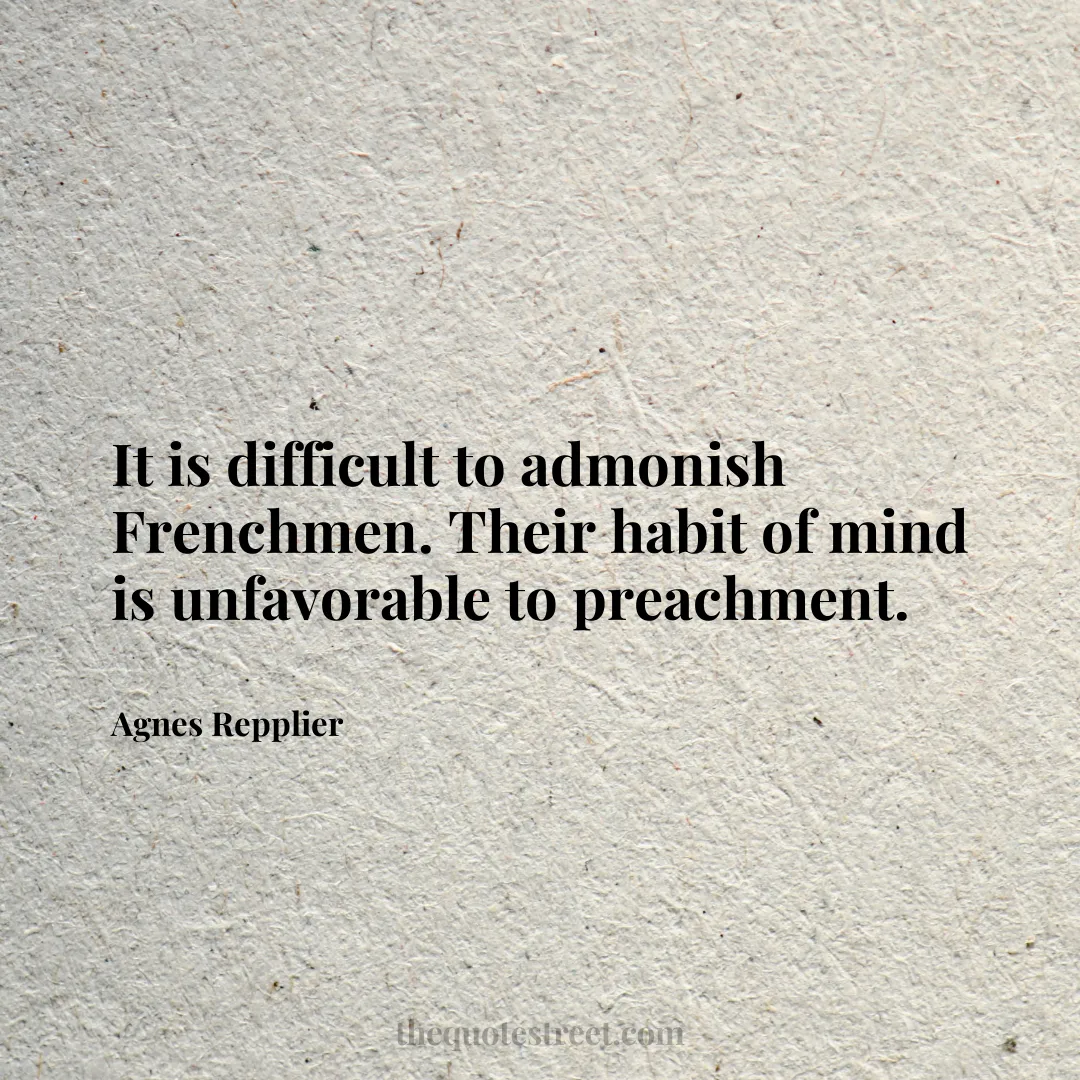 It is difficult to admonish Frenchmen. Their habit of mind is unfavorable to preachment. - Agnes Repplier