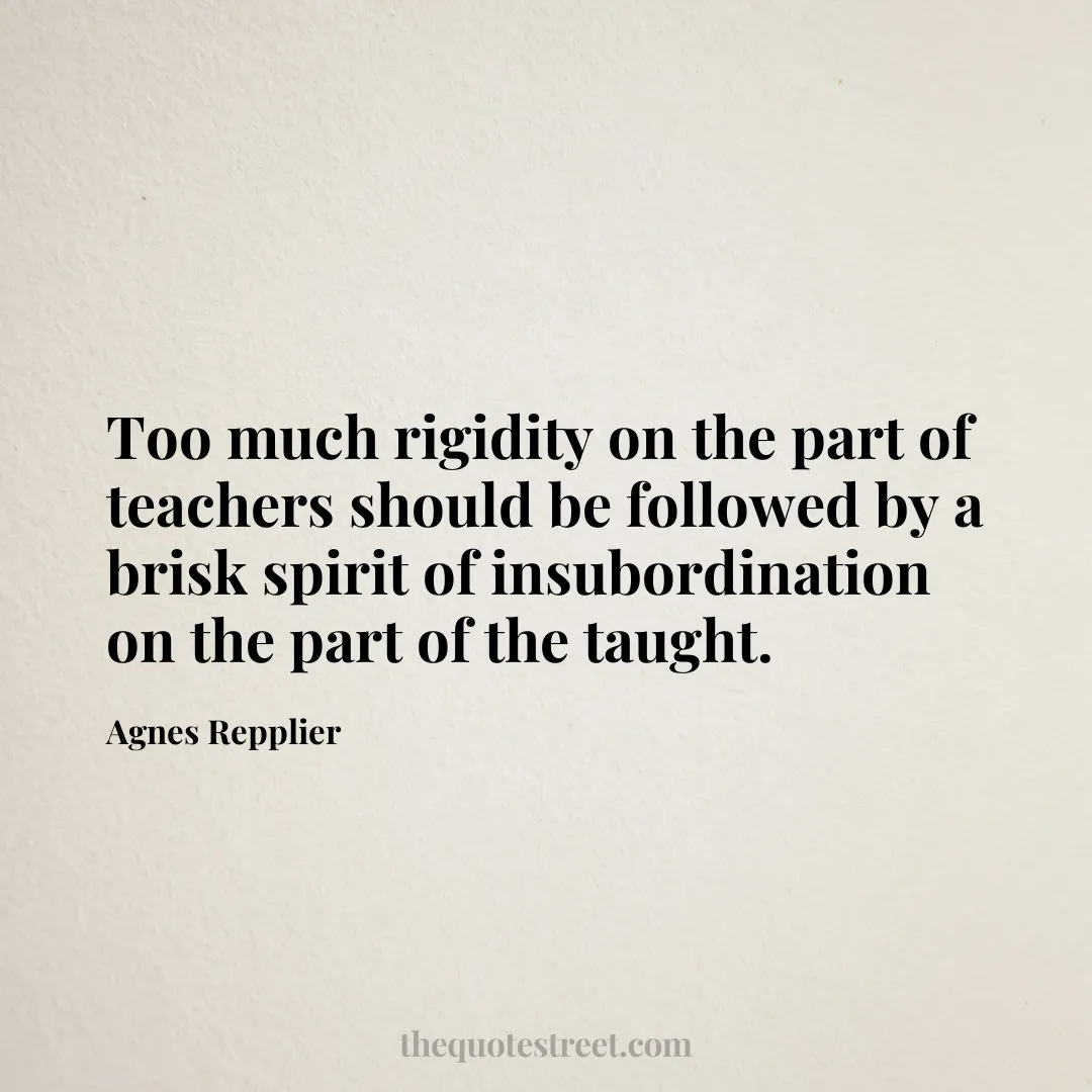 Too much rigidity on the part of teachers should be followed by a brisk spirit of insubordination on the part of the taught. - Agnes Repplier