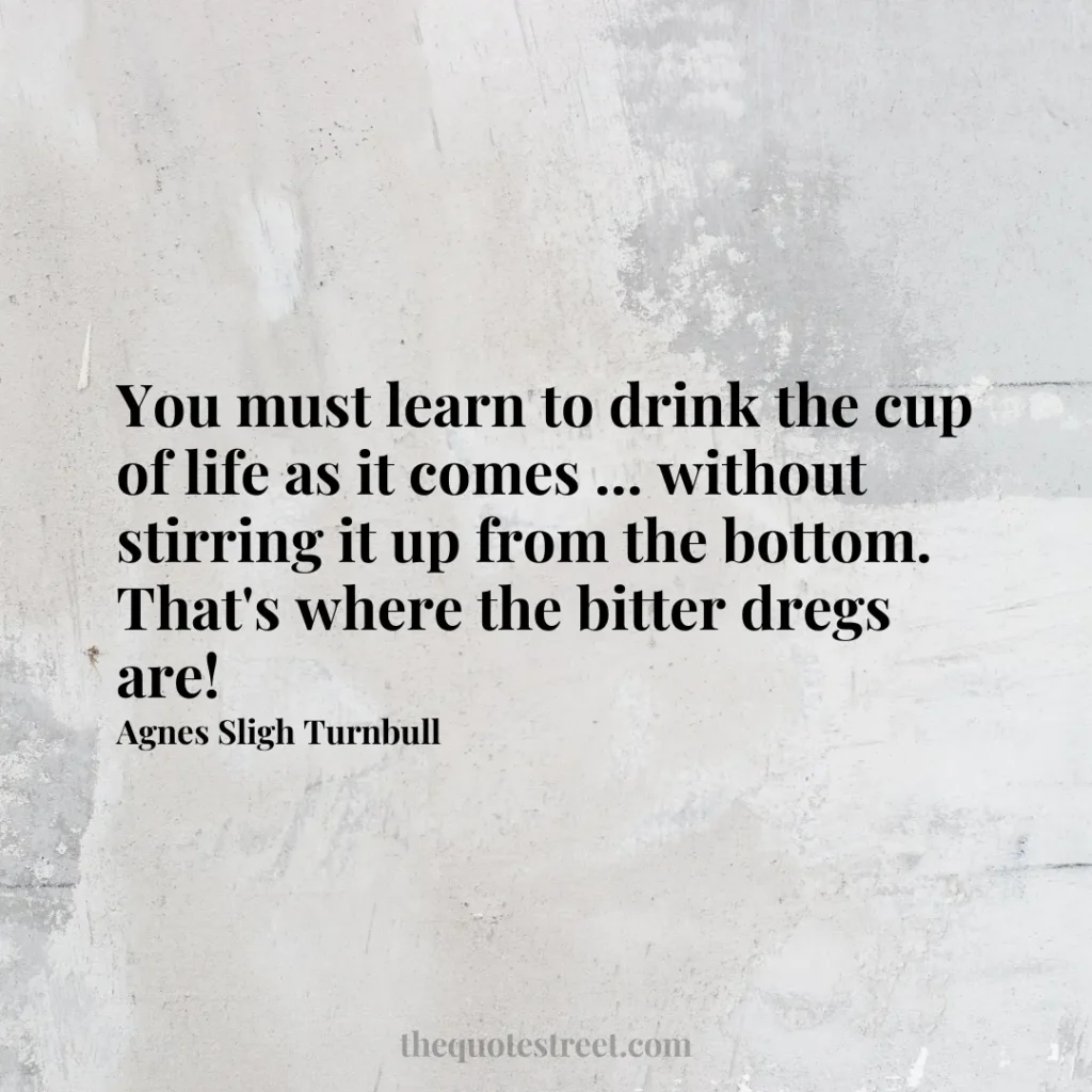 You must learn to drink the cup of life as it comes ... without stirring it up from the bottom. That's where the bitter dregs are! - Agnes Sligh Turnbull