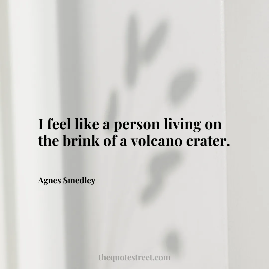 I feel like a person living on the brink of a volcano crater. - Agnes Smedley