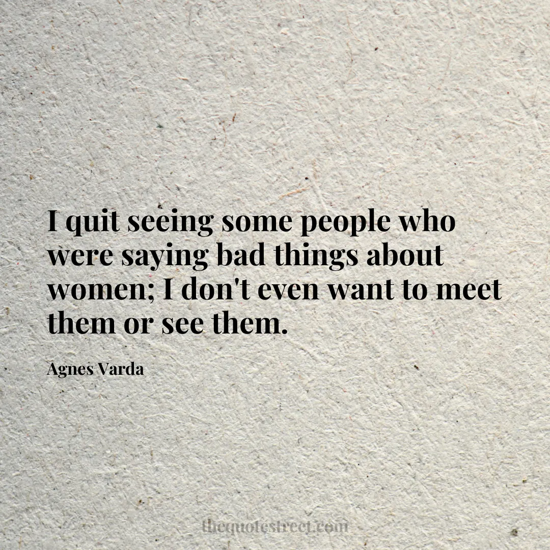 I quit seeing some people who were saying bad things about women; I don't even want to meet them or see them. - Agnes Varda