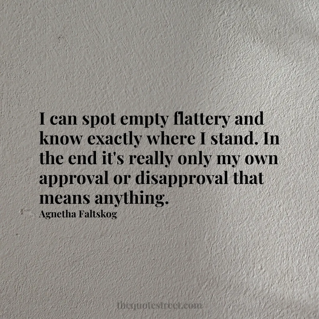 I can spot empty flattery and know exactly where I stand. In the end it's really only my own approval or disapproval that means anything. - Agnetha Faltskog