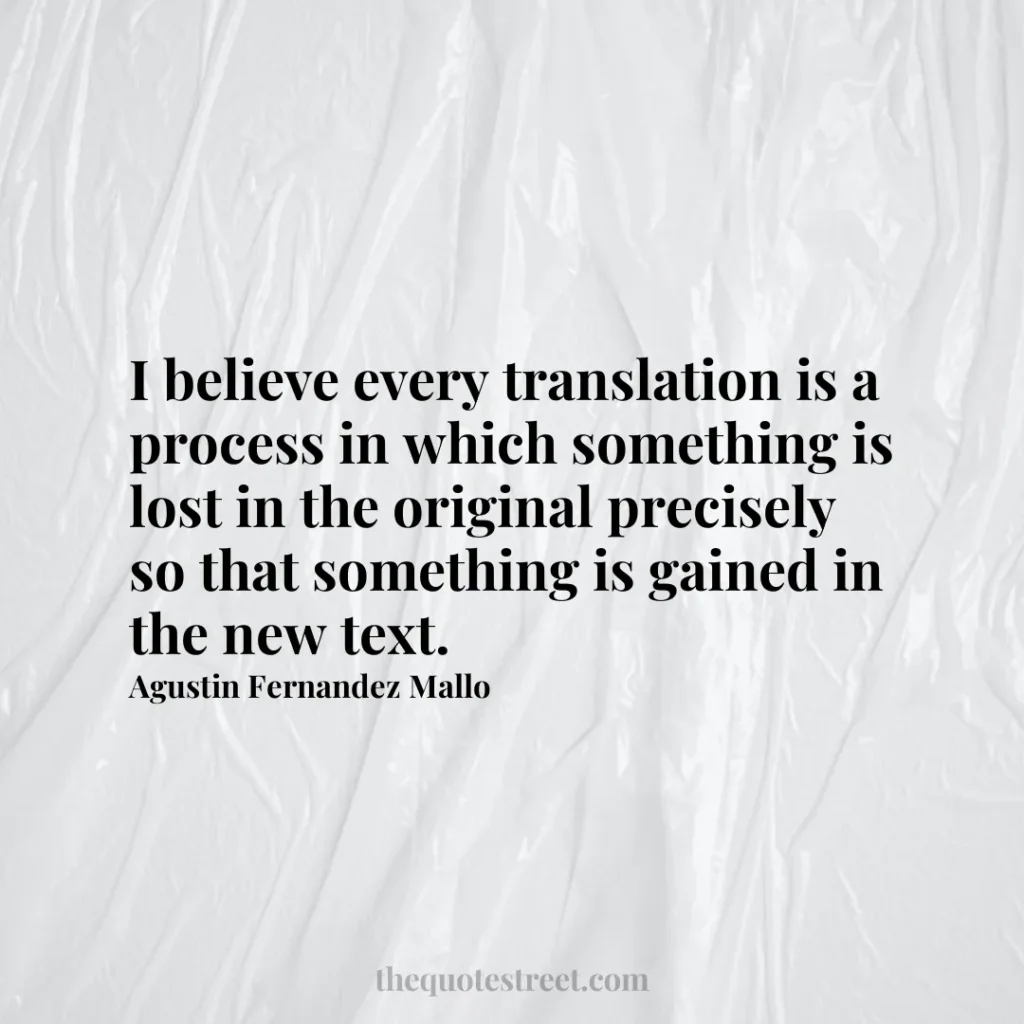 I believe every translation is a process in which something is lost in the original precisely so that something is gained in the new text. - Agustin Fernandez Mallo