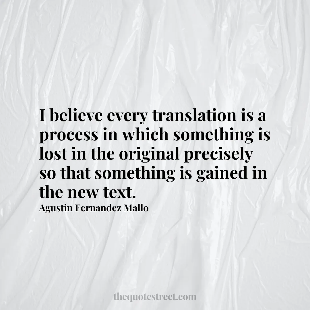 I believe every translation is a process in which something is lost in the original precisely so that something is gained in the new text. - Agustin Fernandez Mallo