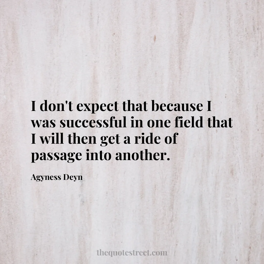 I don't expect that because I was successful in one field that I will then get a ride of passage into another. - Agyness Deyn