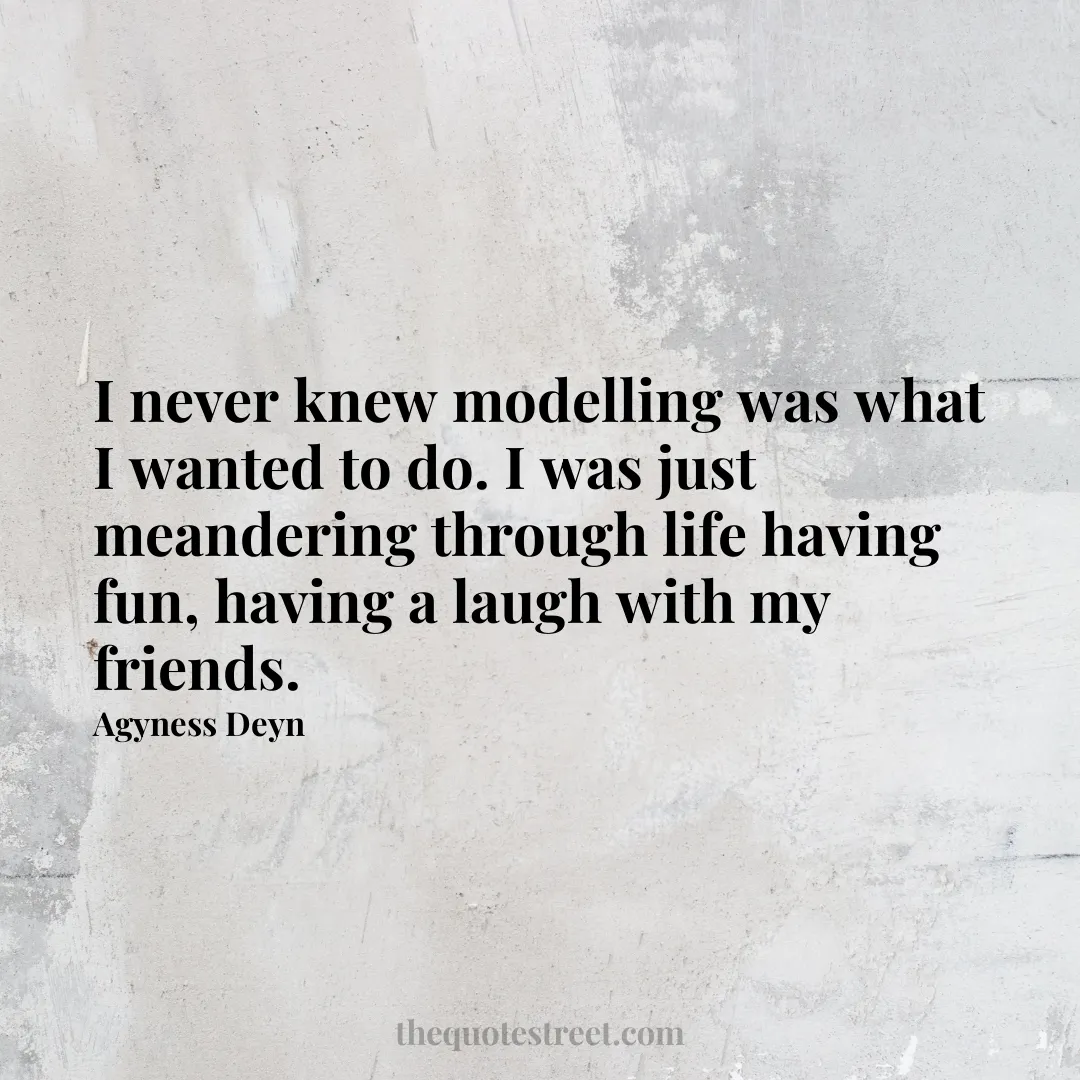 I never knew modelling was what I wanted to do. I was just meandering through life having fun