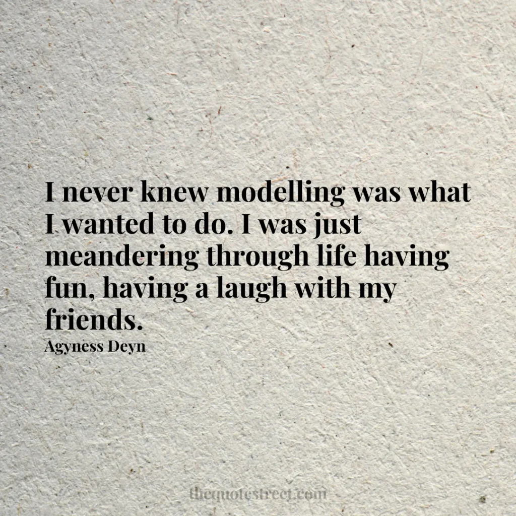 I never knew modelling was what I wanted to do. I was just meandering through life having fun