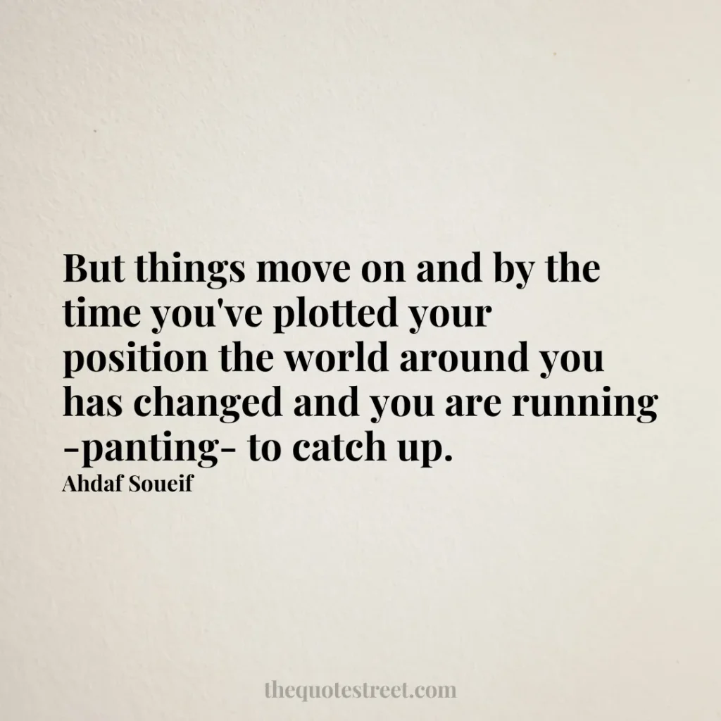 But things move on and by the time you've plotted your position the world around you has changed and you are running -panting- to catch up. - Ahdaf Soueif