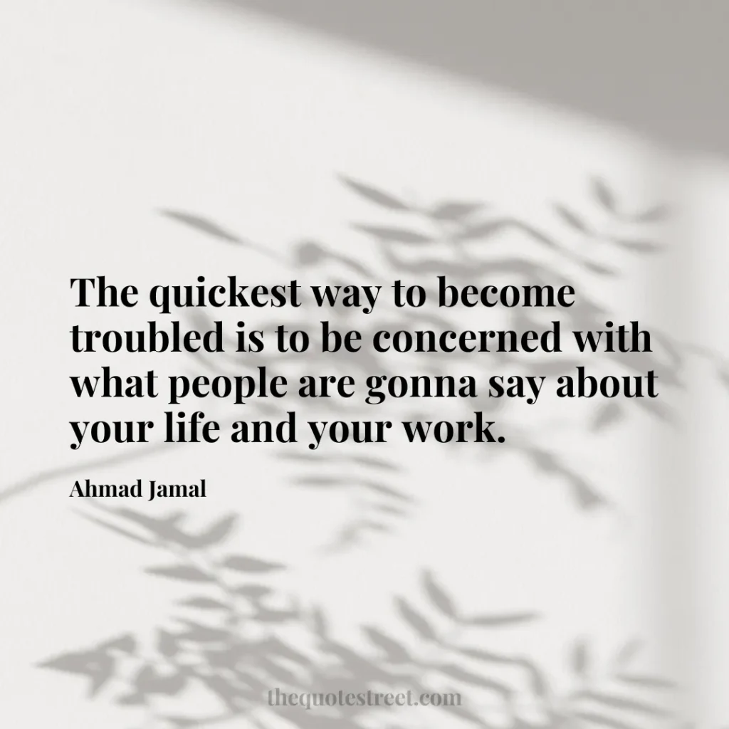 The quickest way to become troubled is to be concerned with what people are gonna say about your life and your work. - Ahmad Jamal
