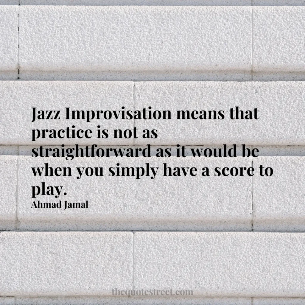 Jazz Improvisation means that practice is not as straightforward as it would be when you simply have a score to play. - Ahmad Jamal