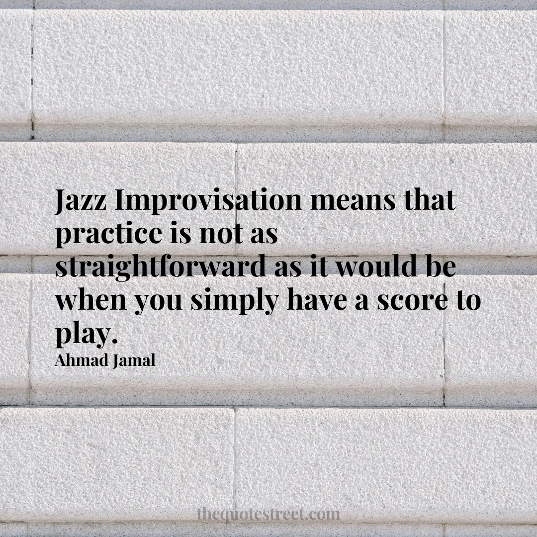 Jazz Improvisation means that practice is not as straightforward as it would be when you simply have a score to play. - Ahmad Jamal