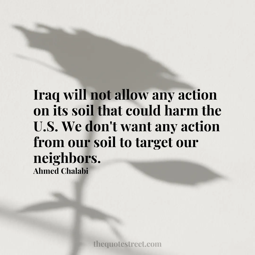 Iraq will not allow any action on its soil that could harm the U.S. We don't want any action from our soil to target our neighbors. - Ahmed Chalabi