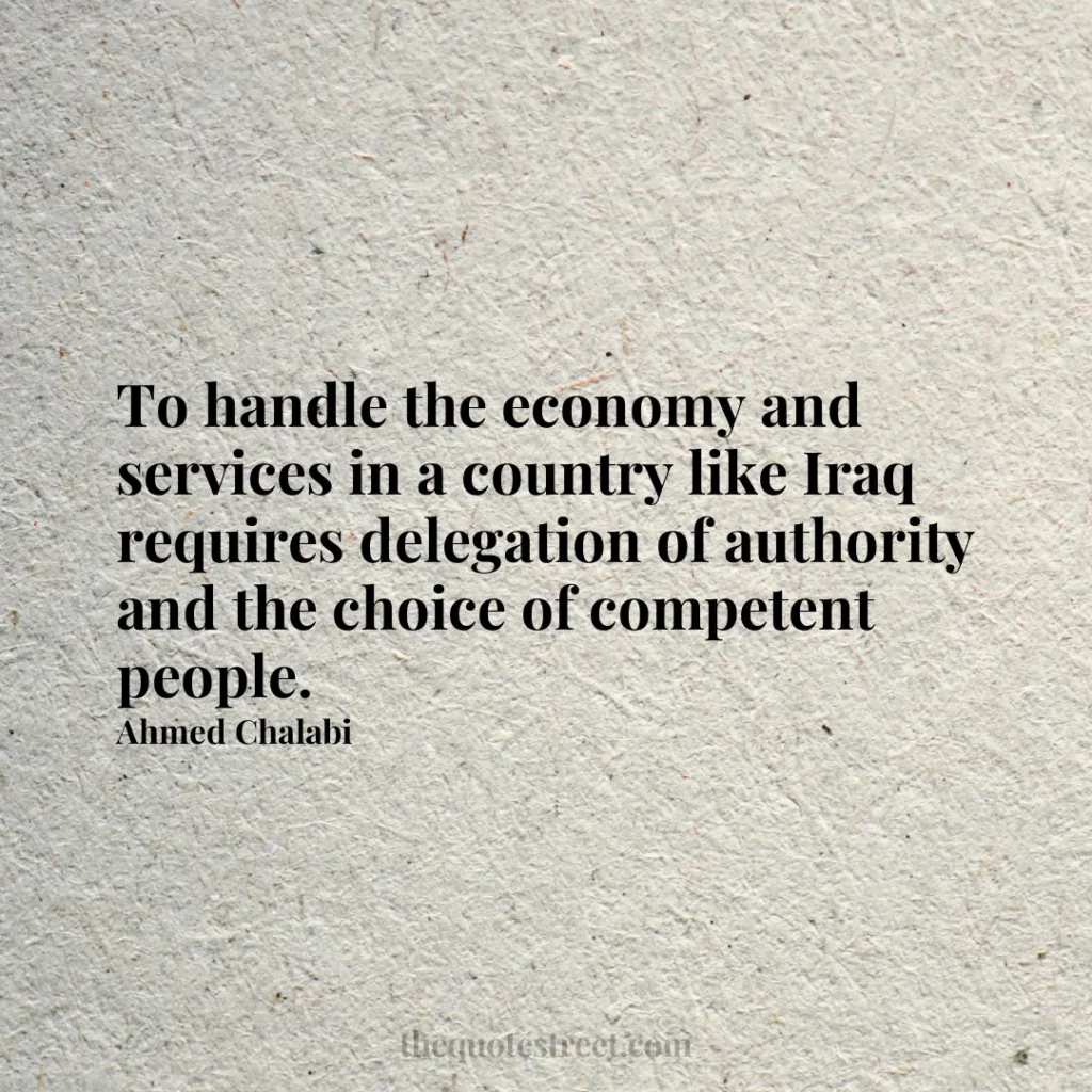 To handle the economy and services in a country like Iraq requires delegation of authority and the choice of competent people. - Ahmed Chalabi
