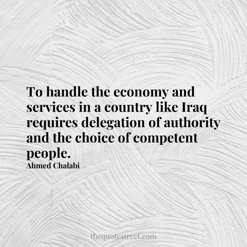 To handle the economy and services in a country like Iraq requires delegation of authority and the choice of competent people. - Ahmed Chalabi