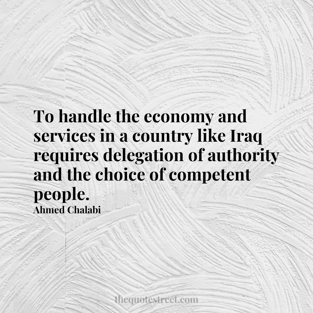 To handle the economy and services in a country like Iraq requires delegation of authority and the choice of competent people. - Ahmed Chalabi