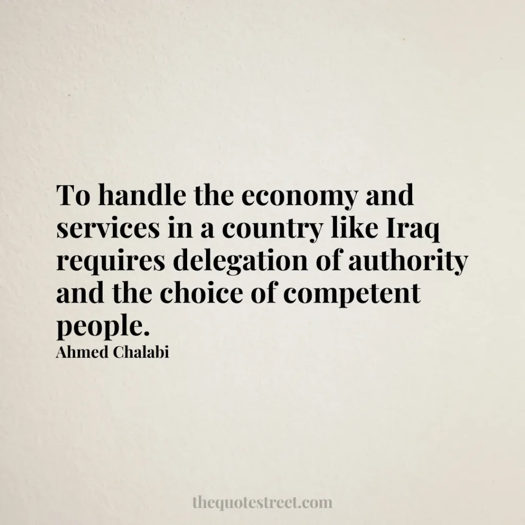 To handle the economy and services in a country like Iraq requires delegation of authority and the choice of competent people. - Ahmed Chalabi