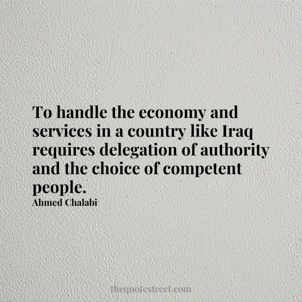 To handle the economy and services in a country like Iraq requires delegation of authority and the choice of competent people. - Ahmed Chalabi