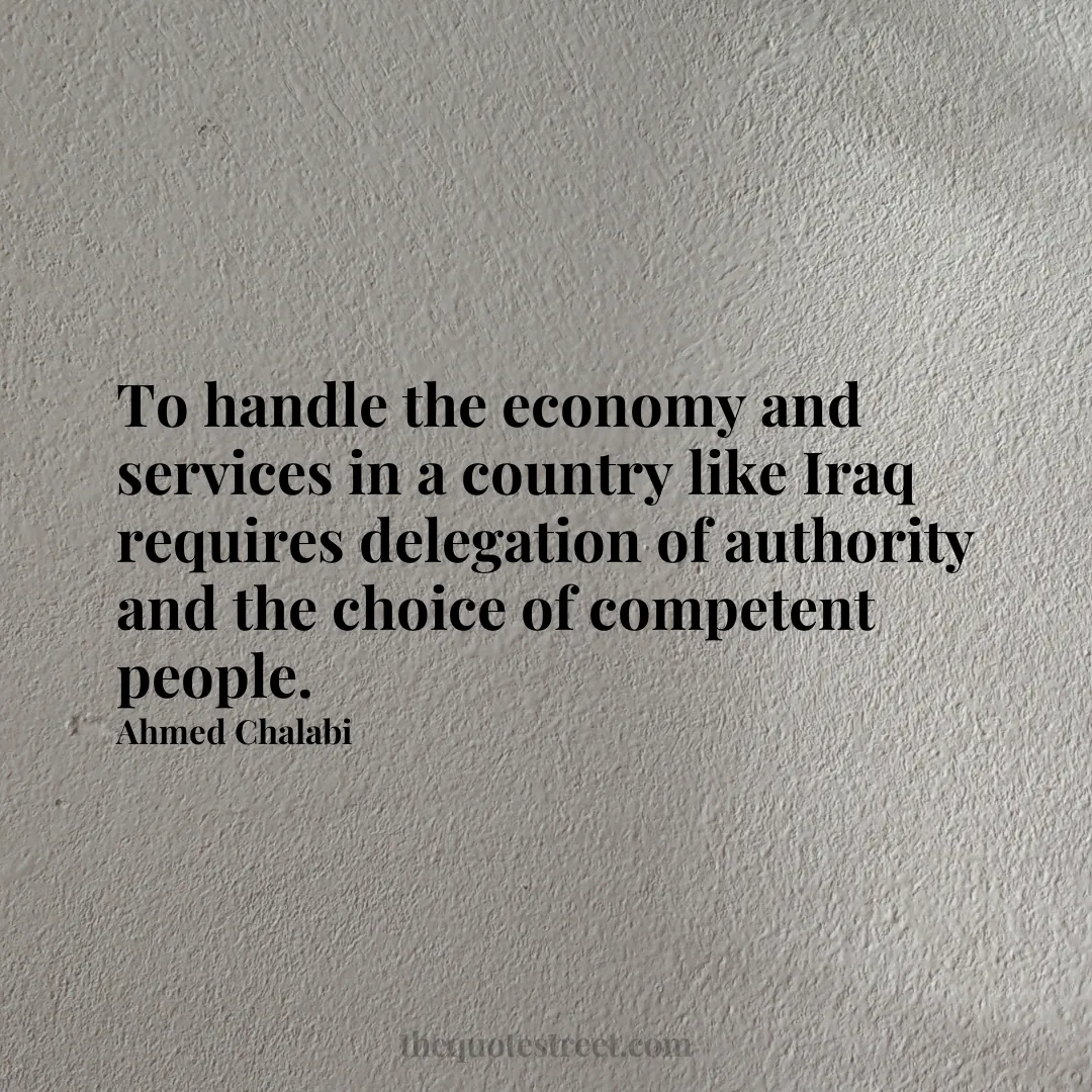 To handle the economy and services in a country like Iraq requires delegation of authority and the choice of competent people. - Ahmed Chalabi