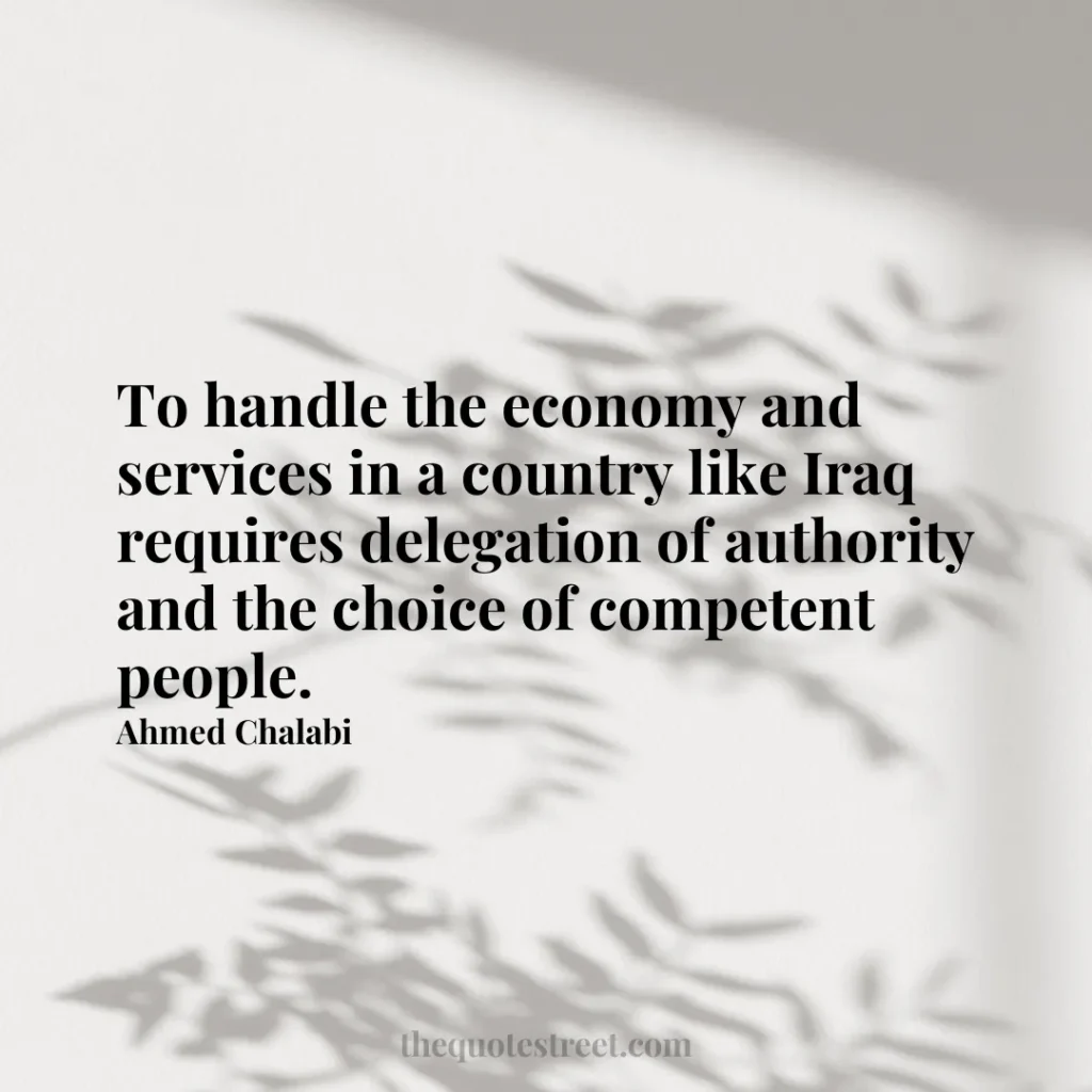 To handle the economy and services in a country like Iraq requires delegation of authority and the choice of competent people. - Ahmed Chalabi