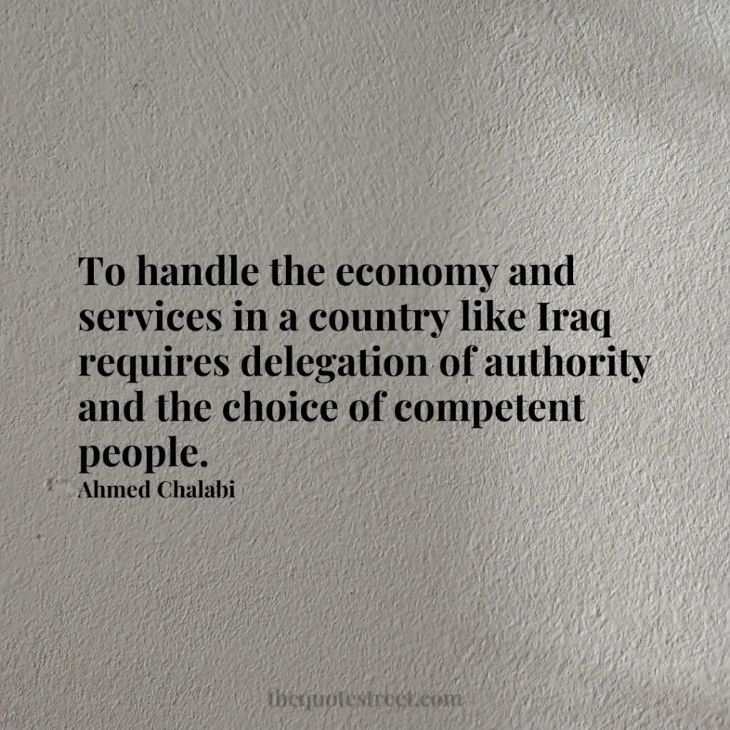 To handle the economy and services in a country like Iraq requires delegation of authority and the choice of competent people. - Ahmed Chalabi