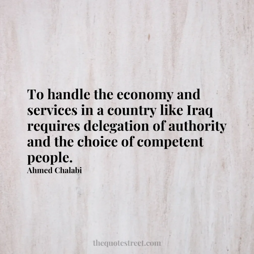 To handle the economy and services in a country like Iraq requires delegation of authority and the choice of competent people. - Ahmed Chalabi