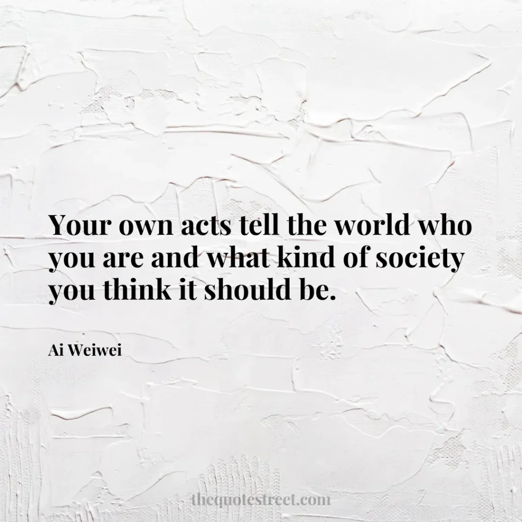 Your own acts tell the world who you are and what kind of society you think it should be. - Ai Weiwei