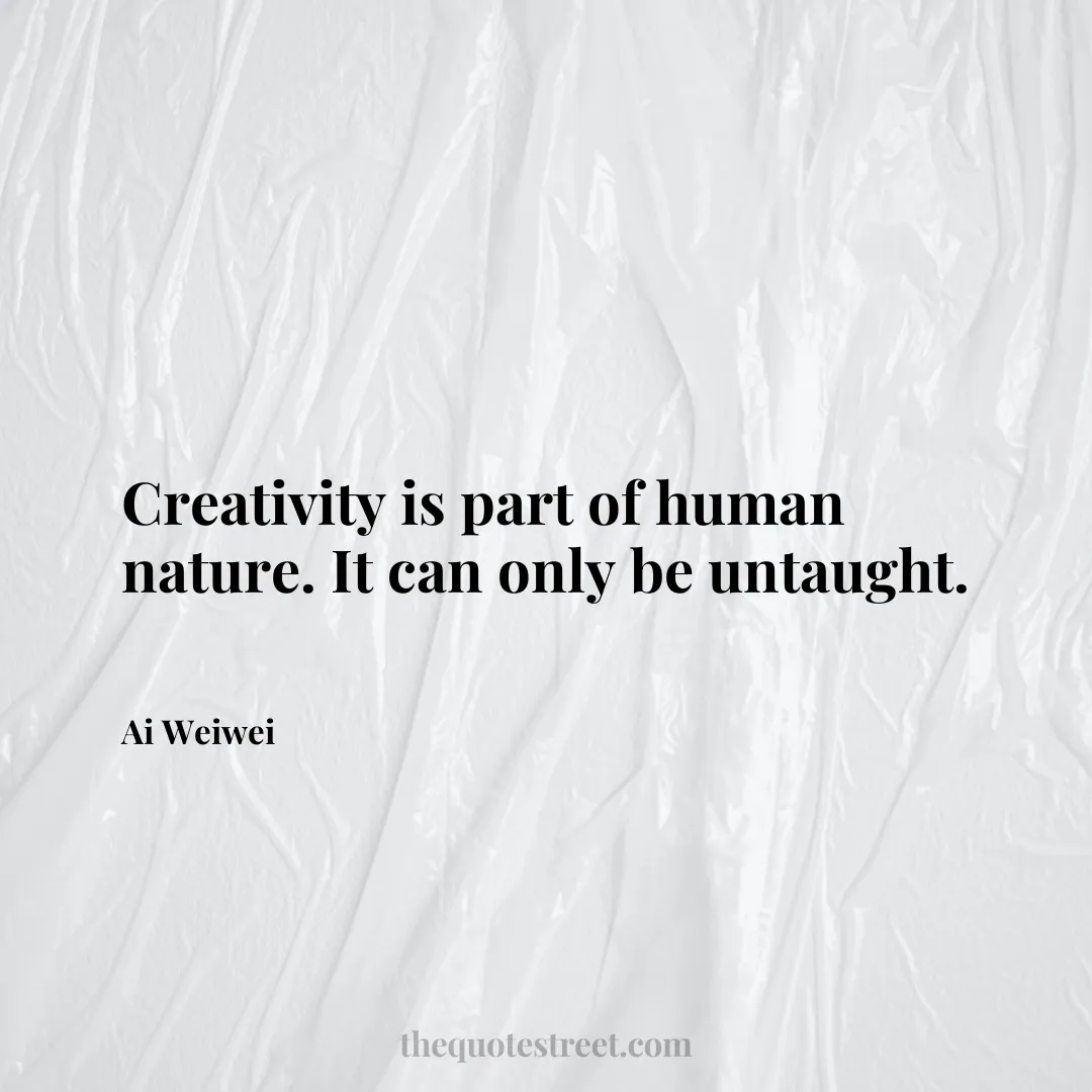 Creativity is part of human nature. It can only be untaught. - Ai Weiwei