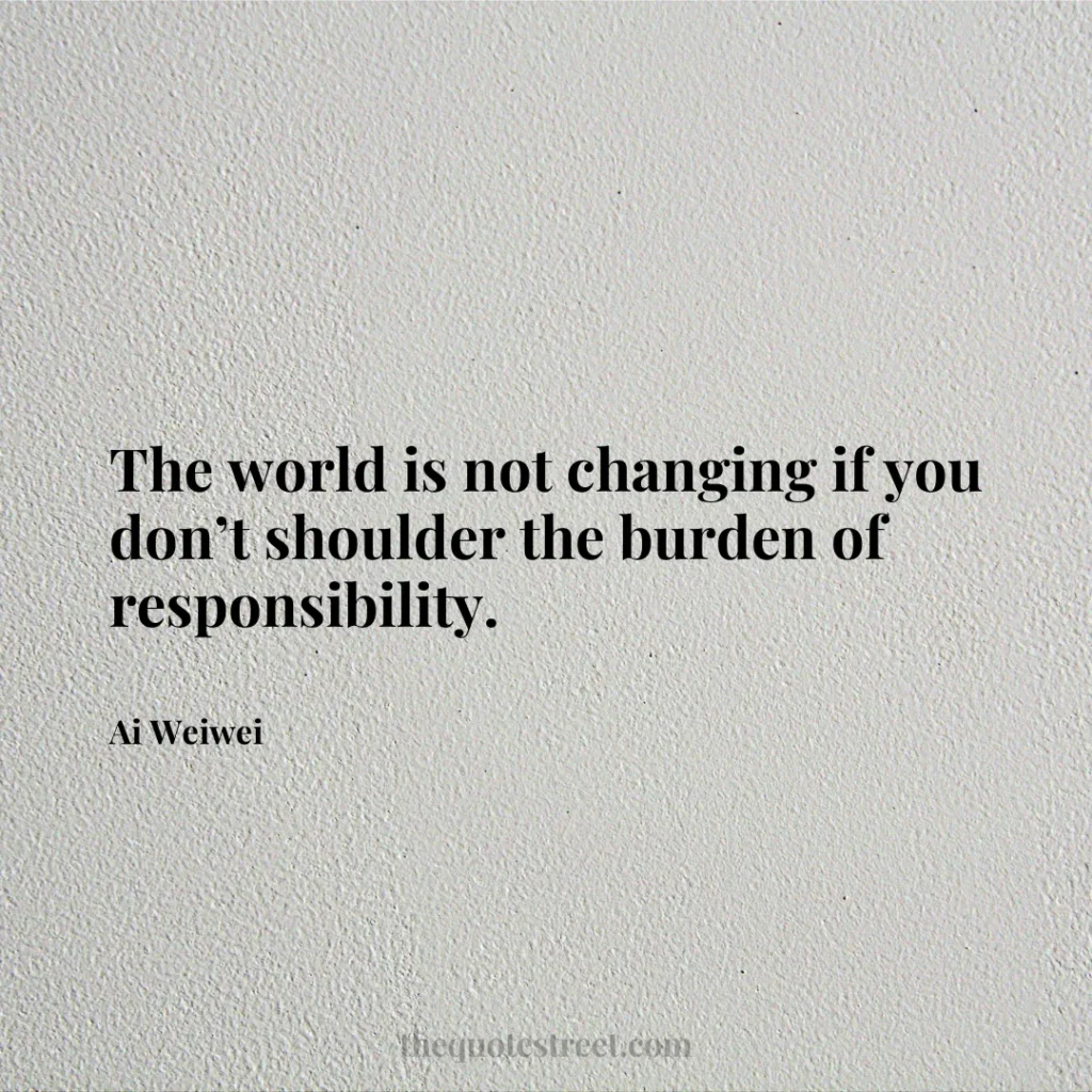 The world is not changing if you don’t shoulder the burden of responsibility. - Ai Weiwei