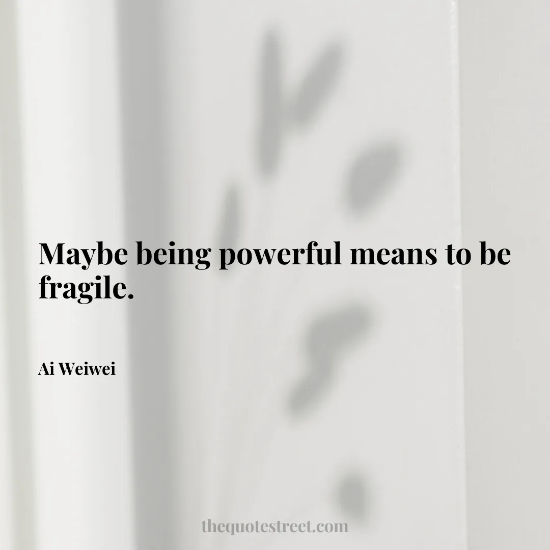 Maybe being powerful means to be fragile. - Ai Weiwei