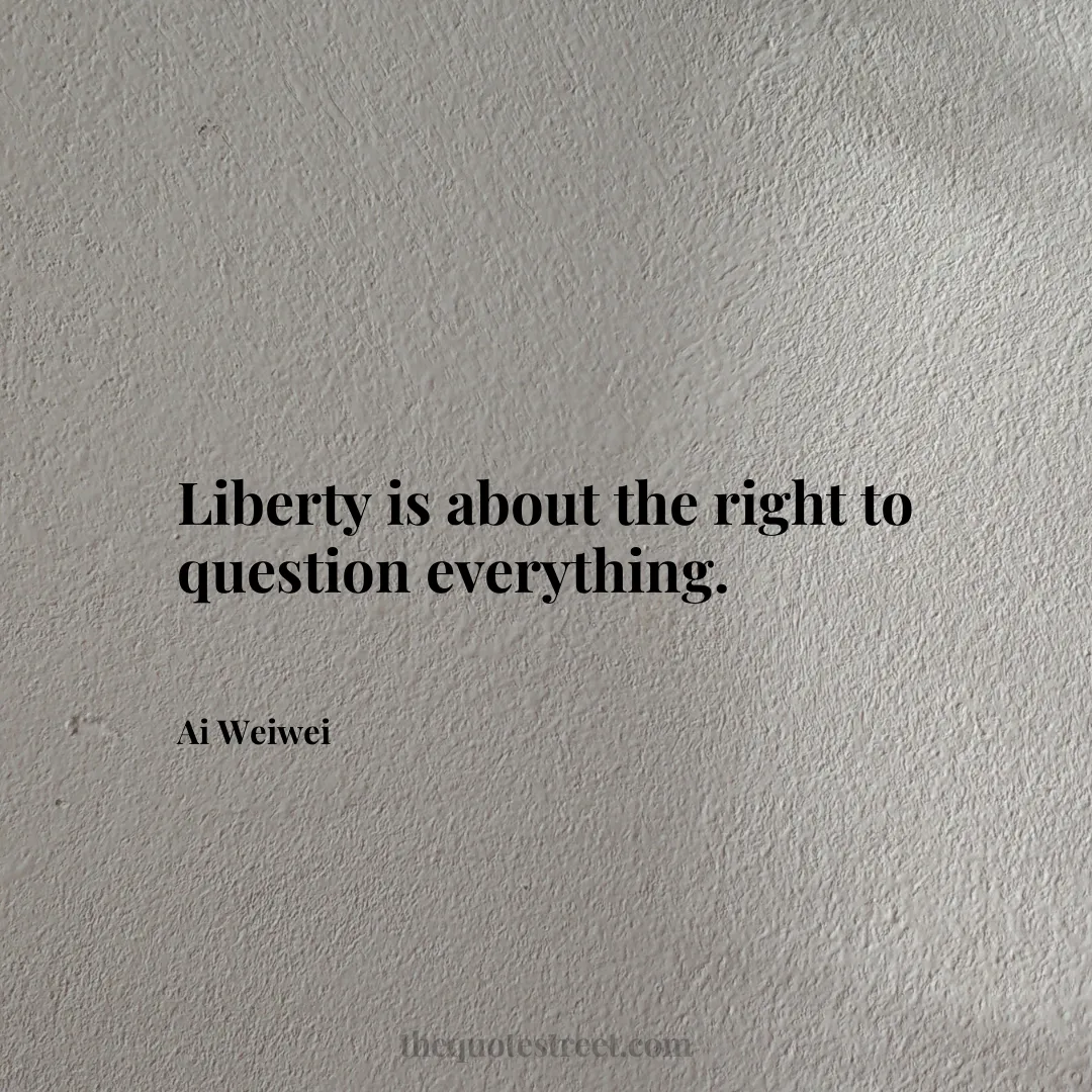 Liberty is about the right to question everything. - Ai Weiwei