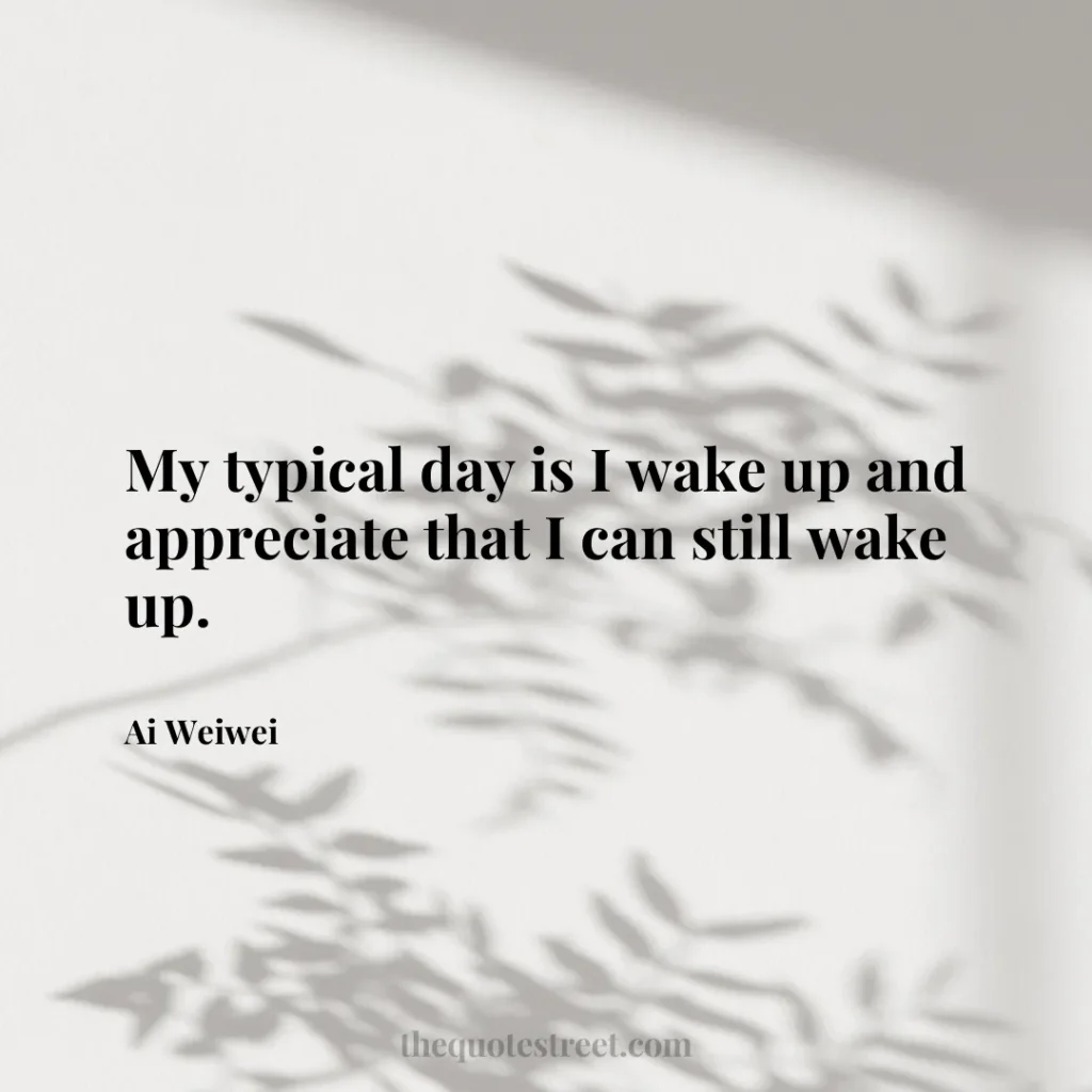 My typical day is I wake up and appreciate that I can still wake up. - Ai Weiwei