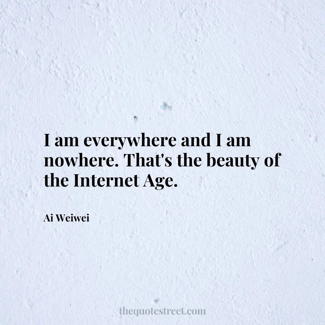 I am everywhere and I am nowhere. That's the beauty of the Internet Age. - Ai Weiwei