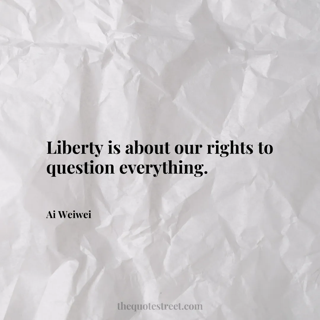 Liberty is about our rights to question everything. - Ai Weiwei