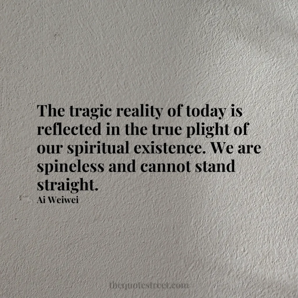 The tragic reality of today is reflected in the true plight of our spiritual existence. We are spineless and cannot stand straight. - Ai Weiwei
