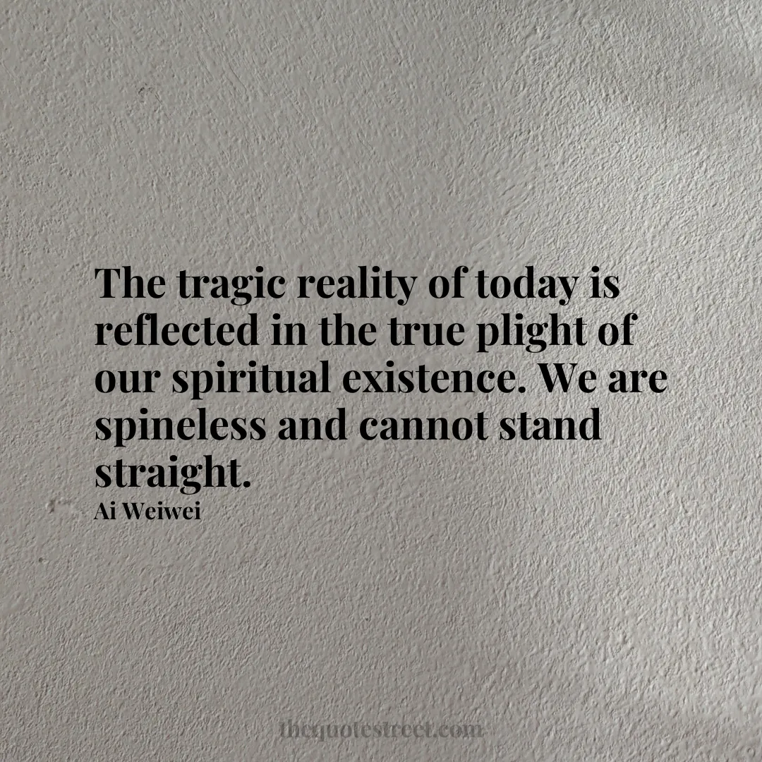 The tragic reality of today is reflected in the true plight of our spiritual existence. We are spineless and cannot stand straight. - Ai Weiwei