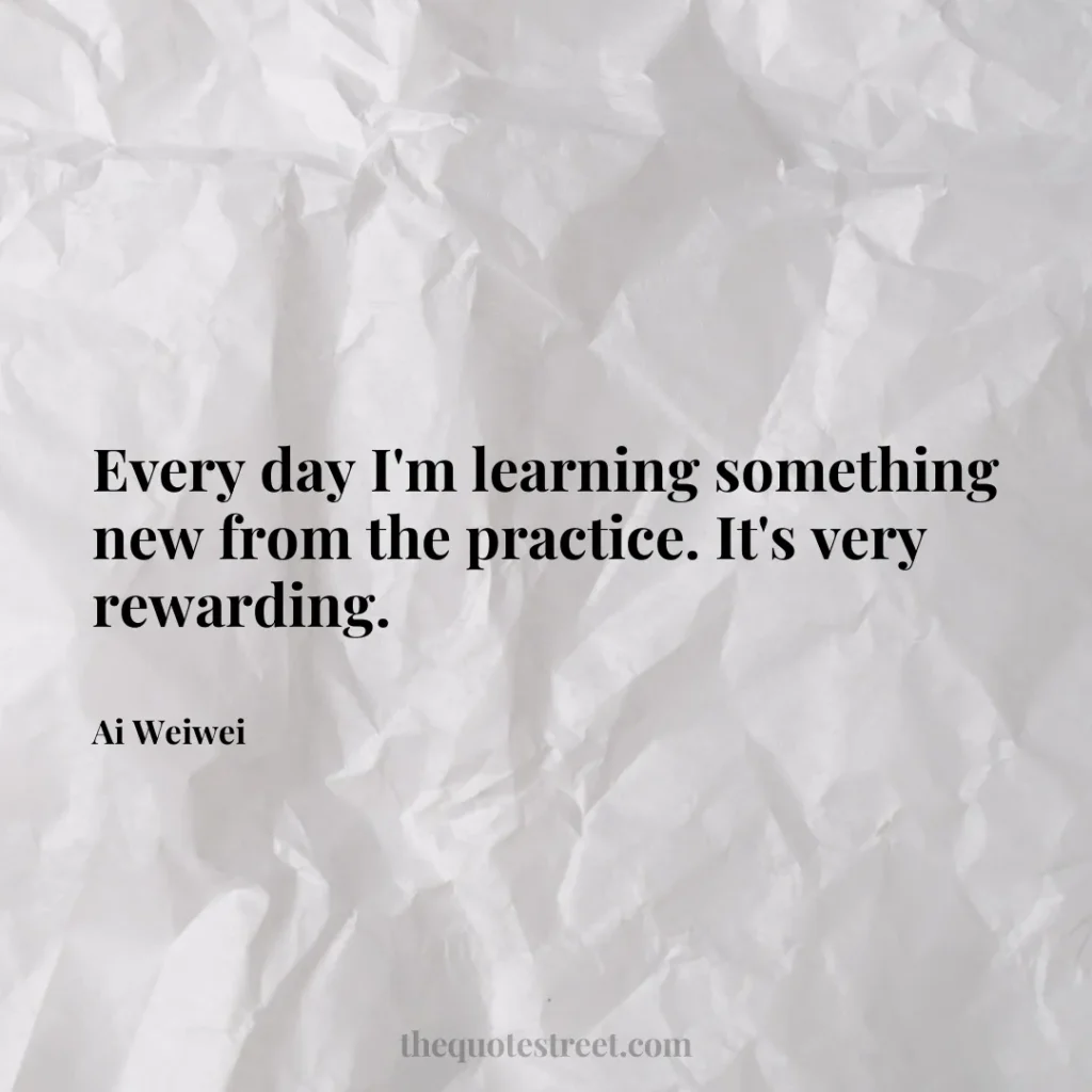 Every day I'm learning something new from the practice. It's very rewarding. - Ai Weiwei