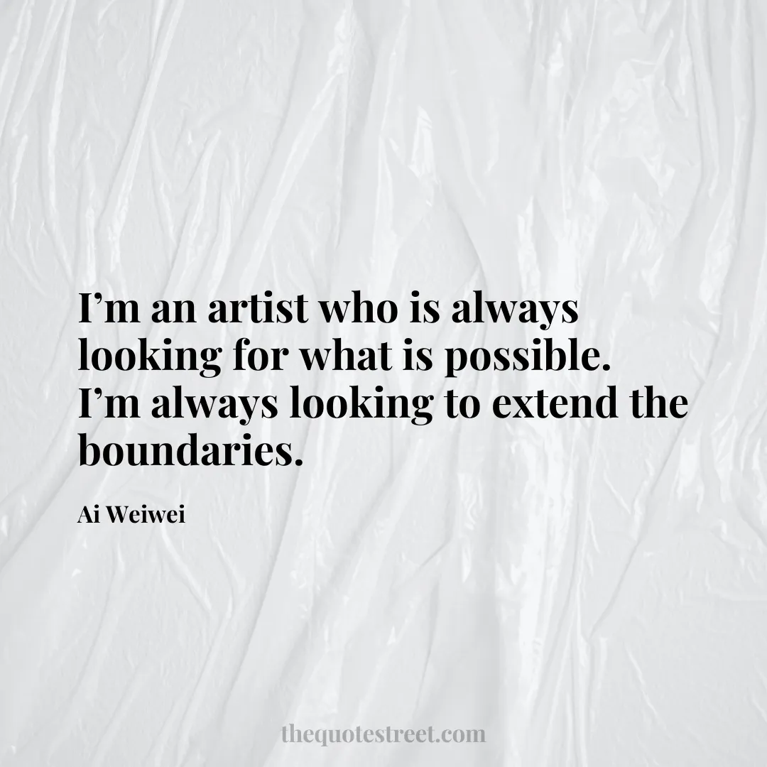 I’m an artist who is always looking for what is possible. I’m always looking to extend the boundaries. - Ai Weiwei